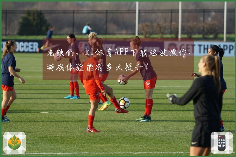 老铁们,k1体育APP下载这波操作,游戏体验能有多大提升?