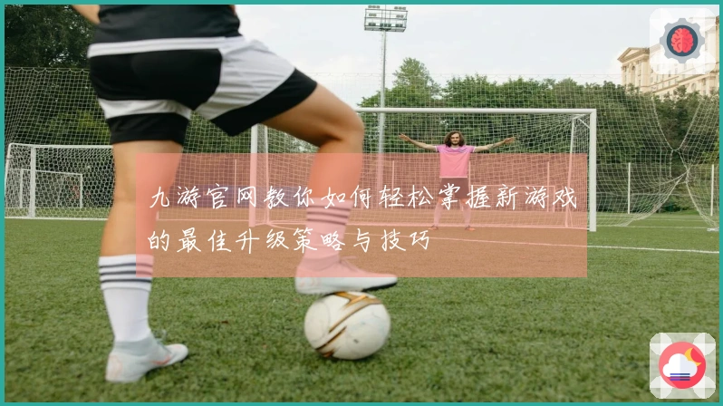 九游官网教你如何轻松掌握新游戏的最佳升级策略与技巧