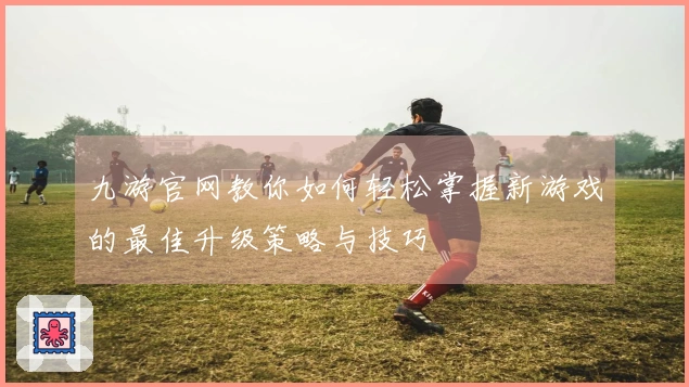 九游官网教你如何轻松掌握新游戏的最佳升级策略与技巧