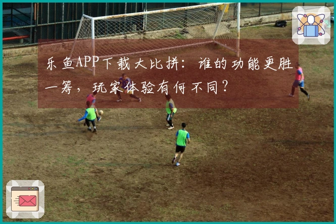乐鱼APP下载大比拼：谁的功能更胜一筹，玩家体验有何不同？