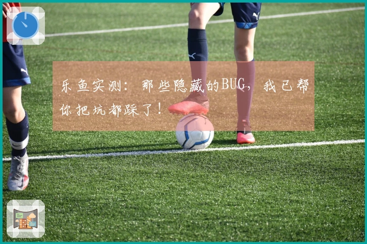 乐鱼实测：那些隐藏的BUG，我已帮你把坑都踩了！